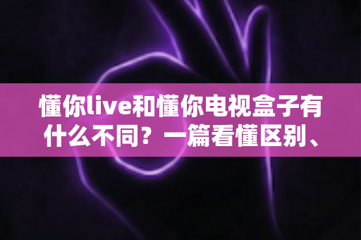 懂你live和懂你电视盒子有什么不同?一篇看懂区别、功能与选购建议的完整指南 懂你live和懂你电视盒子有什么不同?一篇看懂区别、功能与选购建议的完整指南