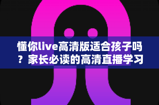 懂你live高清版适合孩子吗?家长必读的高清直播学习内容选择与使用指南 懂你live高清版适合孩子吗?家长必读的高清直播学习内容选择与使用指南