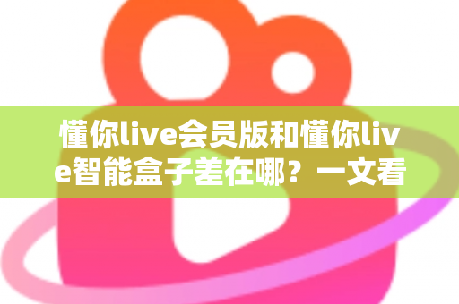 懂你live会员版和懂你live智能盒子差在哪？一文看懂核心区别与选购指南