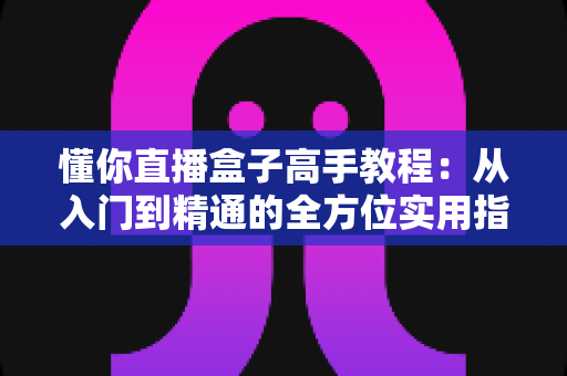 懂你直播盒子高手教程：从入门到精通的全方位实用指南