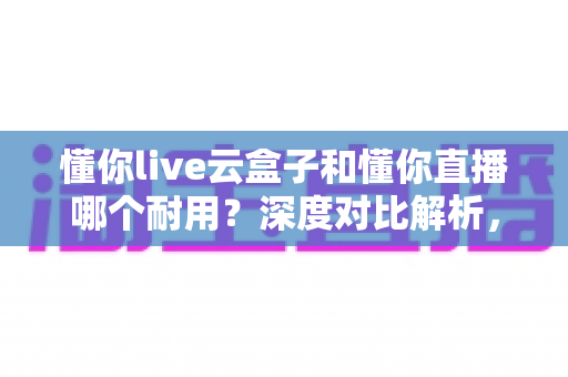 懂你live云盒子和懂你直播哪个耐用?深度对比解析,教你选对产品用得久 懂你live云盒子和懂你直播哪个耐用?深度对比解析,教你选对产品用得久