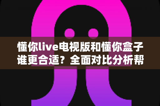 懂你live电视版和懂你盒子谁更合适？全面对比分析帮你选出最佳观影方案