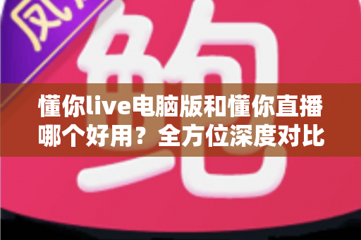 懂你live电脑版和懂你直播哪个好用?全方位深度对比评测与实用选择指南 懂你live电脑版和懂你直播哪个好用?全方位深度对比评测与实用选择指南