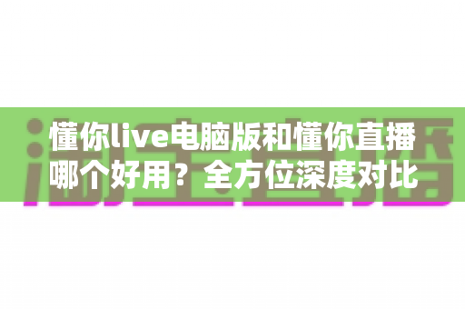 懂你live电脑版和懂你直播哪个好用？全方位深度对比评测与实用选择指南