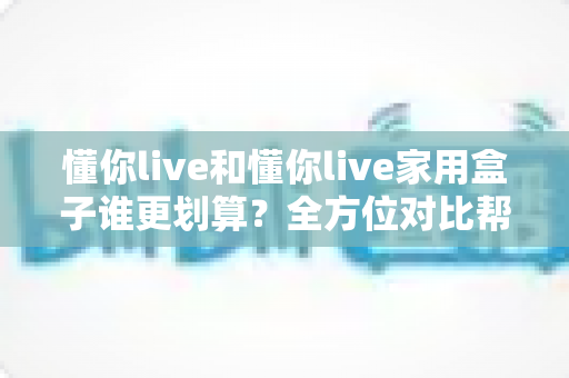 懂你live和懂你live家用盒子谁更划算?全方位对比帮你算清这笔账 懂你live和懂你live家用盒子谁更划算?全方位对比帮你算清这笔账