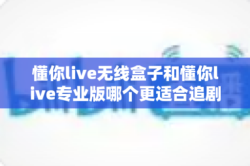 懂你live无线盒子和懂你live专业版哪个更适合追剧?深度对比帮你选对追剧装备 懂你live无线盒子和懂你live专业版哪个更适合追剧?深度对比帮你选对追剧装备