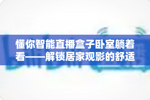 懂你智能直播盒子卧室躺着看——解锁居家观影的舒适新姿势