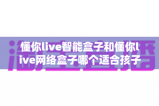 懂你live智能盒子和懂你live网络盒子哪个适合孩子?家长必看的深度选购指南与全面对比评测 懂你live智能盒子和懂你live网络盒子哪个适合孩子?家长必看的深度选购指南与全面对比评测