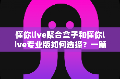 懂你live聚合盒子和懂你live专业版如何选择？一篇读懂两者差异与选购指南的深度解析