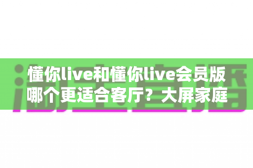 懂你live和懂你live会员版哪个更适合客厅?大屏家庭观影全维度对比指南 懂你live和懂你live会员版哪个更适合客厅?大屏家庭观影全维度对比指南