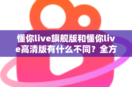 懂你live旗舰版和懂你live高清版有什么不同?全方位对比解析帮你选对版本 懂你live旗舰版和懂你live高清版有什么不同?全方位对比解析帮你选对版本