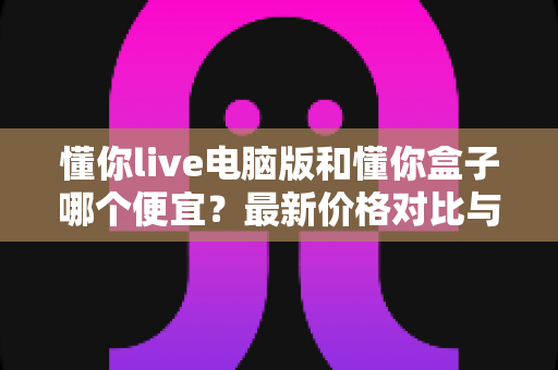 懂你live电脑版和懂你盒子哪个便宜？最新价格对比与省钱选购全攻略
