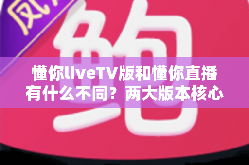 懂你liveTV版和懂你直播有什么不同?两大版本核心差异全解析与选购指南 懂你liveTV版和懂你直播有什么不同?两大版本核心差异全解析与选购指南