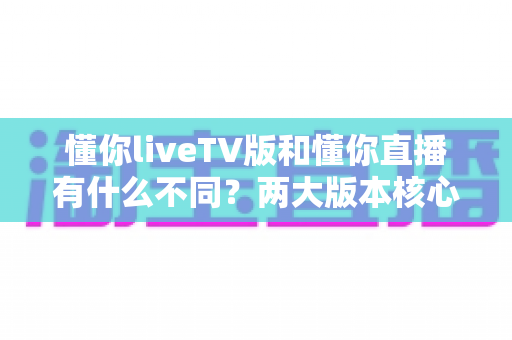 懂你liveTV版和懂你直播有什么不同?两大版本核心差异全解析与选购指南 懂你liveTV版和懂你直播有什么不同?两大版本核心差异全解析与选购指南
