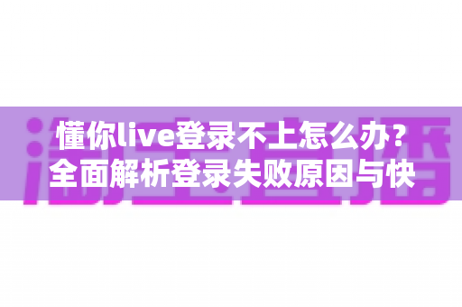 懂你live登录不上怎么办？全面解析登录失败原因与快速解决方法