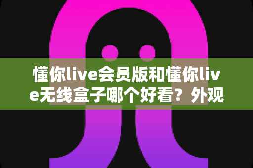 懂你live会员版和懂你live无线盒子哪个好看？外观、功能、性价比全方位对比评测指南