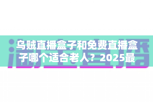 乌贼直播盒子和免费直播盒子哪个适合老人？2025最新老人电视盒子选购指南与深度对比