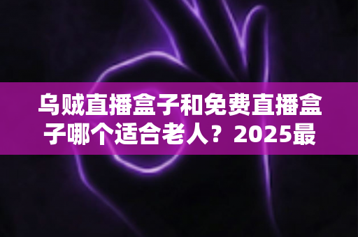 乌贼直播盒子和免费直播盒子哪个适合老人？2025最新老人电视盒子选购指南与深度对比