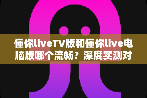 懂你liveTV版和懂你live电脑版哪个流畅？深度实测对比帮你选出最佳观影方案