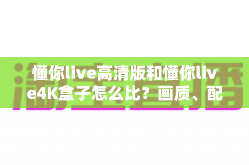 懂你live高清版和懂你live4K盒子怎么比？画质、配置、价格全维度深度评测与选购指南