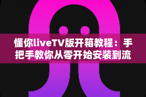 懂你liveTV版开箱教程:手把手教你从零开始安装到流畅观看的完整实操指南 懂你liveTV版开箱教程:手把手教你从零开始安装到流畅观看的完整实操指南