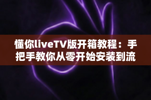 懂你liveTV版开箱教程:手把手教你从零开始安装到流畅观看的完整实操指南 懂你liveTV版开箱教程:手把手教你从零开始安装到流畅观看的完整实操指南