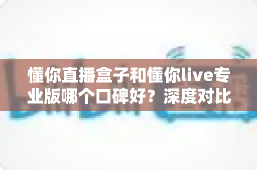 懂你直播盒子和懂你live专业版哪个口碑好?深度对比评测助你避坑选对 懂你直播盒子和懂你live专业版哪个口碑好?深度对比评测助你避坑选对
