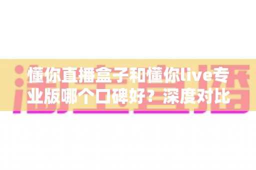 懂你直播盒子和懂你live专业版哪个口碑好?深度对比评测助你避坑选对 懂你直播盒子和懂你live专业版哪个口碑好?深度对比评测助你避坑选对
