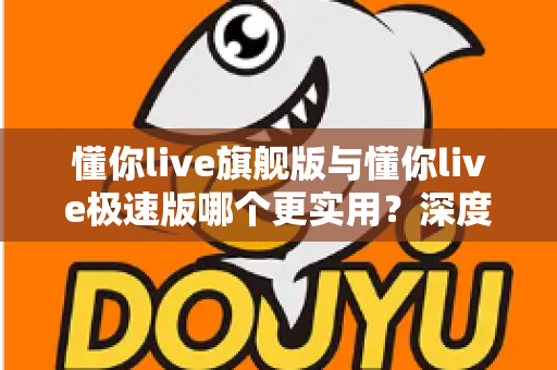 懂你live旗舰版与懂你live极速版哪个更实用？深度对比评测帮你找到最适合自己的版本