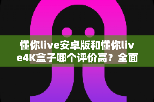 懂你live安卓版和懂你live4K盒子哪个评价高?全面对比帮你选对不选贵 懂你live安卓版和懂你live4K盒子哪个评价高?全面对比帮你选对不选贵