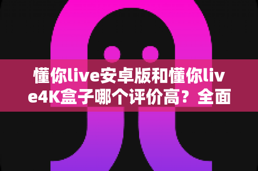 懂你live安卓版和懂你live4K盒子哪个评价高？全面对比帮你选对不选贵