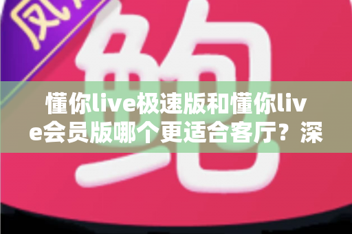 懂你live极速版和懂你live会员版哪个更适合客厅？深度对比帮你选对版本