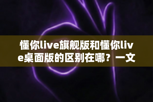 懂你live旗舰版和懂你live桌面版的区别在哪?一文读懂两大版本核心差异,帮你选对不选贵 懂你live旗舰版和懂你live桌面版的区别在哪?一文读懂两大版本核心差异,帮你选对不选贵