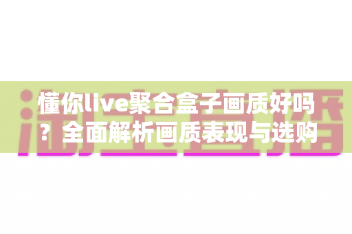 懂你live聚合盒子画质好吗?全面解析画质表现与选购参考指南 懂你live聚合盒子画质好吗?全面解析画质表现与选购参考指南