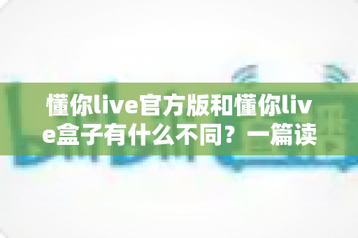 懂你live官方版和懂你live盒子有什么不同?一篇读懂两者核心差异与选购指南 懂你live官方版和懂你live盒子有什么不同?一篇读懂两者核心差异与选购指南