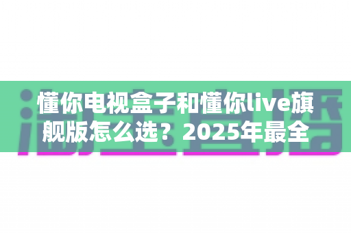 懂你电视盒子和懂你live旗舰版怎么选？2025年最全选购攻略，看完不再纠结