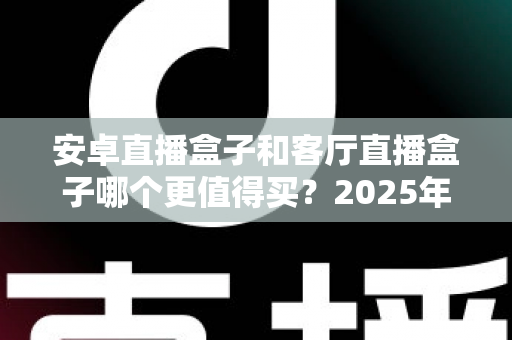 安卓直播盒子和客厅直播盒子哪个更值得买？2025年家庭观影选购全攻略