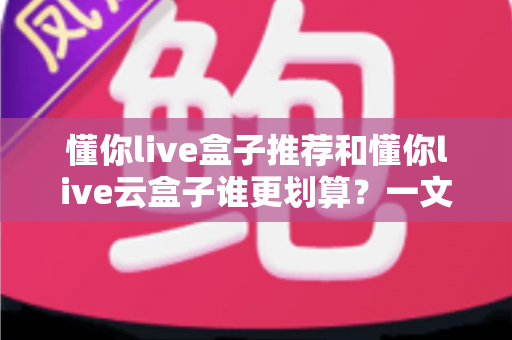 懂你live盒子推荐和懂你live云盒子谁更划算?一文看懂选购门道,别再花冤枉钱 懂你live盒子推荐和懂你live云盒子谁更划算?一文看懂选购门道,别再花冤枉钱