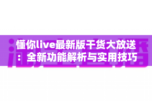 懂你live最新版干货大放送：全新功能解析与实用技巧一网打尽