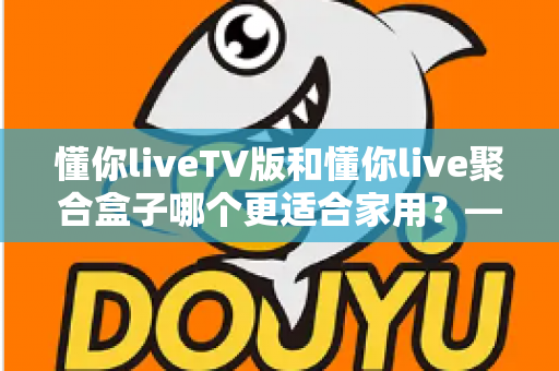 懂你liveTV版和懂你live聚合盒子哪个更适合家用?——家庭观影设备选购深度指南 懂你liveTV版和懂你live聚合盒子哪个更适合家用?——家庭观影设备选购深度指南