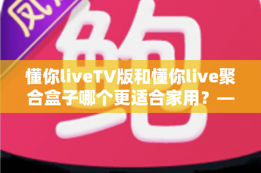 懂你liveTV版和懂你live聚合盒子哪个更适合家用?——家庭观影设备选购深度指南 懂你liveTV版和懂你live聚合盒子哪个更适合家用?——家庭观影设备选购深度指南