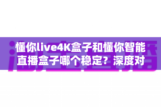 懂你live4K盒子和懂你智能直播盒子哪个稳定？深度对比解析帮你选对不踩坑