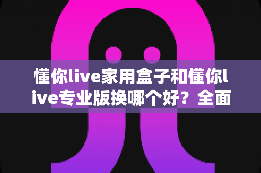懂你live家用盒子和懂你live专业版换哪个好?全面对比帮你做出正确选择 懂你live家用盒子和懂你live专业版换哪个好?全面对比帮你做出正确选择