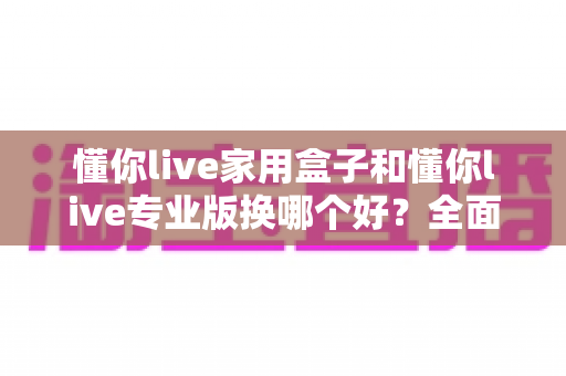 懂你live家用盒子和懂你live专业版换哪个好?全面对比帮你做出正确选择 懂你live家用盒子和懂你live专业版换哪个好?全面对比帮你做出正确选择