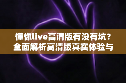 懂你live高清版有没有坑?全面解析高清版真实体验与避坑指南 懂你live高清版有没有坑?全面解析高清版真实体验与避坑指南