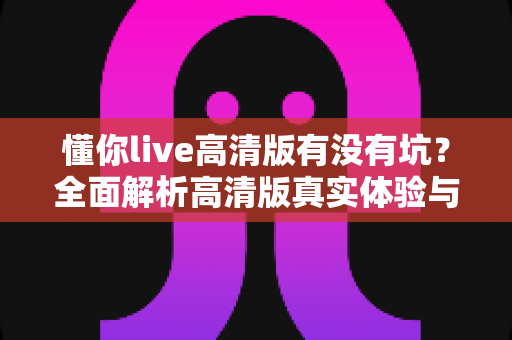 懂你live高清版有没有坑?全面解析高清版真实体验与避坑指南 懂你live高清版有没有坑?全面解析高清版真实体验与避坑指南