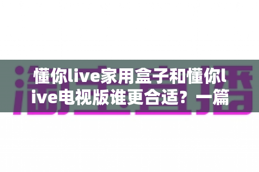 懂你live家用盒子和懂你live电视版谁更合适?一篇文章帮你彻底搞懂选购难题 懂你live家用盒子和懂你live电视版谁更合适?一篇文章帮你彻底搞懂选购难题