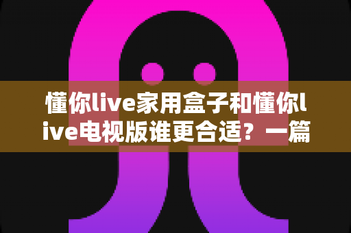 懂你live家用盒子和懂你live电视版谁更合适?一篇文章帮你彻底搞懂选购难题 懂你live家用盒子和懂你live电视版谁更合适?一篇文章帮你彻底搞懂选购难题