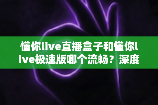懂你live直播盒子和懂你live极速版哪个流畅？深度实测对比帮你选对不踩坑