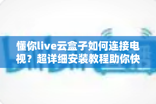 懂你live云盒子如何连接电视？超详细安装教程助你快速开启大屏观影新时代
